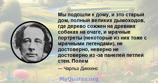 Мы подошли к дому, и это старый дом, полный великих дымоходов, где дерево сожжен на древних собаках на очаге, и мрачные портреты (некоторые из них тоже с мрачными легендами), не достоверно, неверно не достоверно из -за