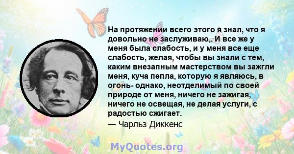 На протяжении всего этого я знал, что я довольно не заслуживаю,. И все же у меня была слабость, и у меня все еще слабость, желая, чтобы вы знали с тем, каким внезапным мастерством вы зажгли меня, куча пепла, которую я