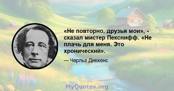 «Не повторно, друзья мои», - сказал мистер Пекснифф. «Не плачь для меня. Это хронический».