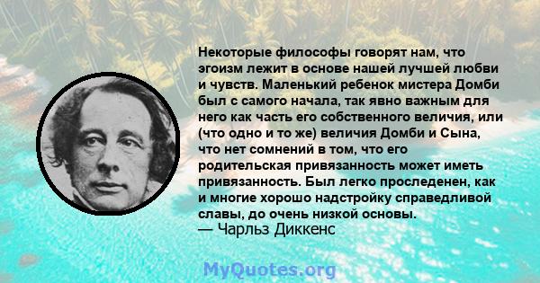 Некоторые философы говорят нам, что эгоизм лежит в основе нашей лучшей любви и чувств. Маленький ребенок мистера Домби был с самого начала, так явно важным для него как часть его собственного величия, или (что одно и то 