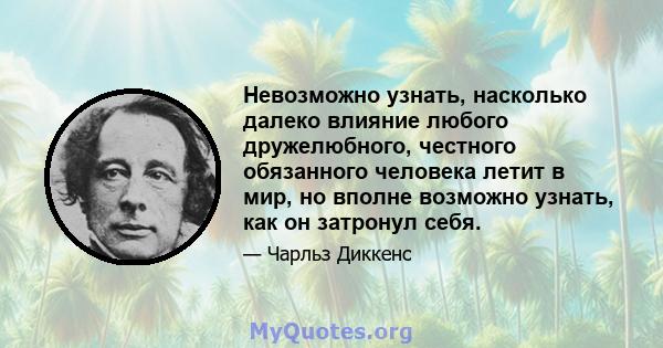 Невозможно узнать, насколько далеко влияние любого дружелюбного, честного обязанного человека летит в мир, но вполне возможно узнать, как он затронул себя.