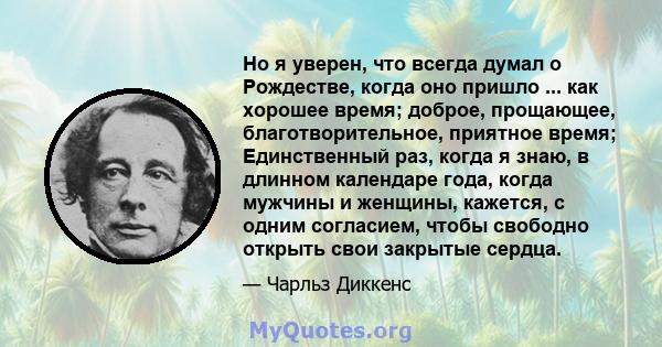 Но я уверен, что всегда думал о Рождестве, когда оно пришло ... как хорошее время; доброе, прощающее, благотворительное, приятное время; Единственный раз, когда я знаю, в длинном календаре года, когда мужчины и женщины, 