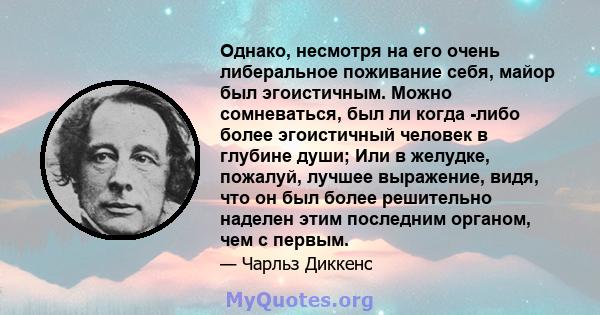 Однако, несмотря на его очень либеральное поживание себя, майор был эгоистичным. Можно сомневаться, был ли когда -либо более эгоистичный человек в глубине души; Или в желудке, пожалуй, лучшее выражение, видя, что он был 