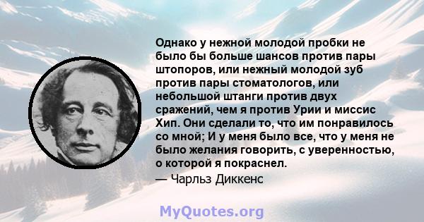 Однако у нежной молодой пробки не было бы больше шансов против пары штопоров, или нежный молодой зуб против пары стоматологов, или небольшой штанги против двух сражений, чем я против Урии и миссис Хип. Они сделали то,