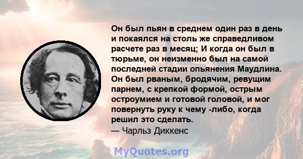 Он был пьян в среднем один раз в день и покаялся на столь же справедливом расчете раз в месяц; И когда он был в тюрьме, он неизменно был на самой последней стадии опьянения Маудлина. Он был рваным, бродячим, ревущим