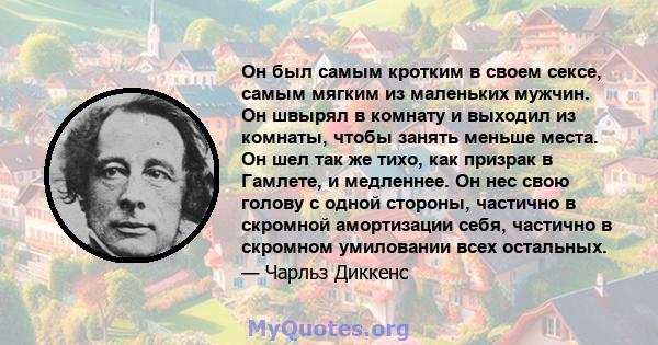 Он был самым кротким в своем сексе, самым мягким из маленьких мужчин. Он швырял в комнату и выходил из комнаты, чтобы занять меньше места. Он шел так же тихо, как призрак в Гамлете, и медленнее. Он нес свою голову с