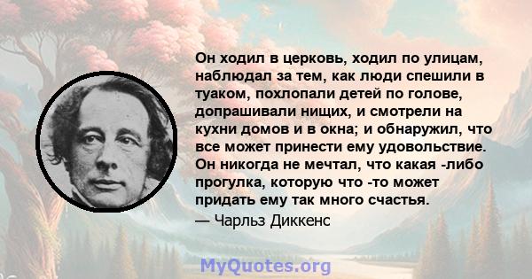 Он ходил в церковь, ходил по улицам, наблюдал за тем, как люди спешили в туаком, похлопали детей по голове, допрашивали нищих, и смотрели на кухни домов и в окна; и обнаружил, что все может принести ему удовольствие. Он 