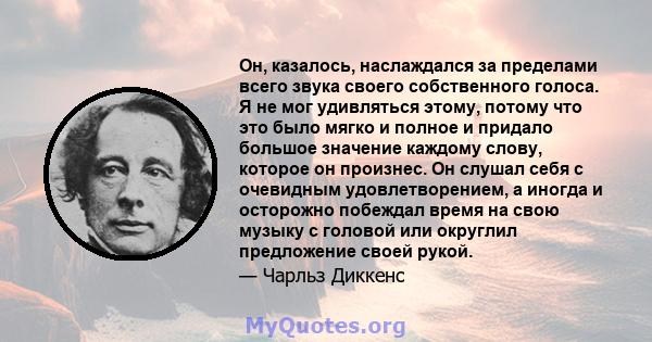 Он, казалось, наслаждался за пределами всего звука своего собственного голоса. Я не мог удивляться этому, потому что это было мягко и полное и придало большое значение каждому слову, которое он произнес. Он слушал себя