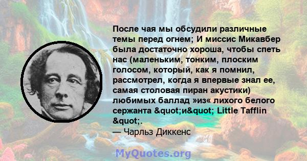 После чая мы обсудили различные темы перед огнем; И миссис Микавбер была достаточно хороша, чтобы спеть нас (маленьким, тонким, плоским голосом, который, как я помнил, рассмотрел, когда я впервые знал ее, самая столовая 