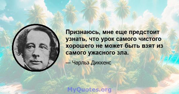 Признаюсь, мне еще предстоит узнать, что урок самого чистого хорошего не может быть взят из самого ужасного зла.