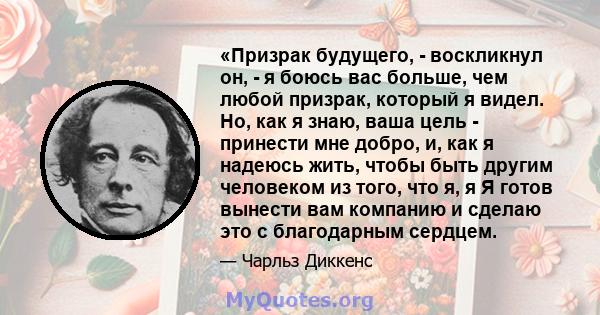 «Призрак будущего, - воскликнул он, - я боюсь вас больше, чем любой призрак, который я видел. Но, как я знаю, ваша цель - принести мне добро, и, как я надеюсь жить, чтобы быть другим человеком из того, что я, я Я готов