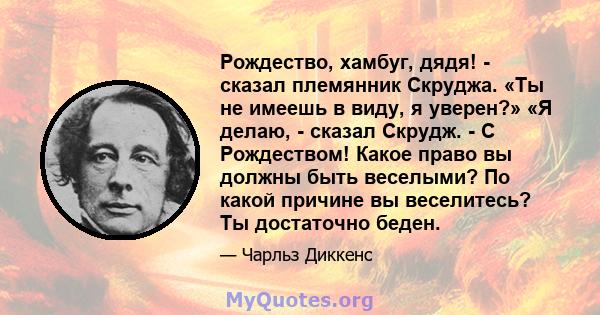 Рождество, хамбуг, дядя! - сказал племянник Скруджа. «Ты не имеешь в виду, я уверен?» «Я делаю, - сказал Скрудж. - С Рождеством! Какое право вы должны быть веселыми? По какой причине вы веселитесь? Ты достаточно беден.