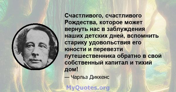 Счастливого, счастливого Рождества, которое может вернуть нас в заблуждения наших детских дней, вспомнить старику удовольствия его юности и перевезти путешественника обратно в свой собственный капитал и тихий дом!