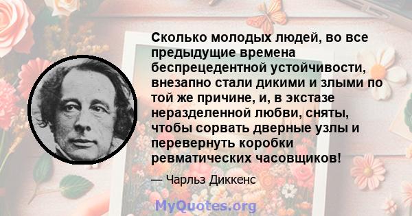 Сколько молодых людей, во все предыдущие времена беспрецедентной устойчивости, внезапно стали дикими и злыми по той же причине, и, в экстазе неразделенной любви, сняты, чтобы сорвать дверные узлы и перевернуть коробки