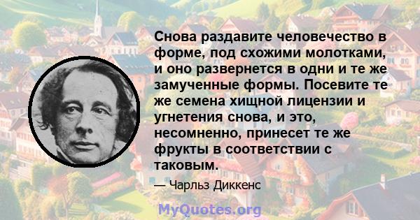 Снова раздавите человечество в форме, под схожими молотками, и оно развернется в одни и те же замученные формы. Посевите те же семена хищной лицензии и угнетения снова, и это, несомненно, принесет те же фрукты в