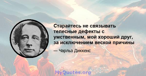 Старайтесь не связывать телесные дефекты с умственным, мой хороший друг, за исключением веской причины