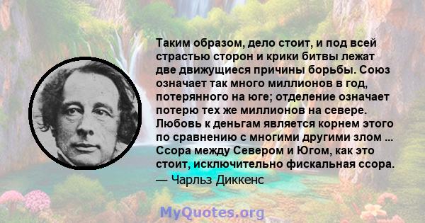 Таким образом, дело стоит, и под всей страстью сторон и крики битвы лежат две движущиеся причины борьбы. Союз означает так много миллионов в год, потерянного на юге; отделение означает потерю тех же миллионов на севере. 