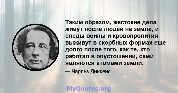 Таким образом, жестокие дела живут после людей на земле, и следы войны и кровопролития выживут в скорбных формах еще долго после того, как те, кто работал в опустошении, сами являются атомами земли.