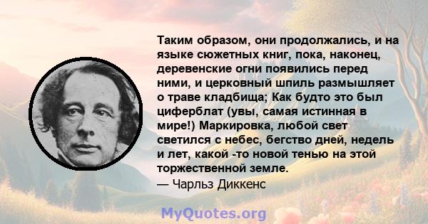 Таким образом, они продолжались, и на языке сюжетных книг, пока, наконец, деревенские огни появились перед ними, и церковный шпиль размышляет о траве кладбища; Как будто это был циферблат (увы, самая истинная в мире!)