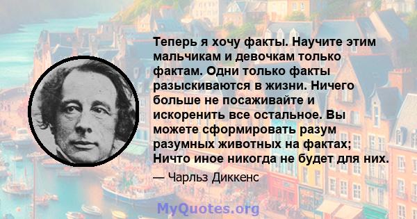 Теперь я хочу факты. Научите этим мальчикам и девочкам только фактам. Одни только факты разыскиваются в жизни. Ничего больше не посаживайте и искоренить все остальное. Вы можете сформировать разум разумных животных на