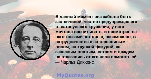 В данный момент она забыла быть застенчивой, честно предупреждая его от затонувшего крушения, у него мечтала воспитывать; и посмотрел на него глазами, которые, несомненно, в сотрудничестве с ее терпеливым лицом, ее