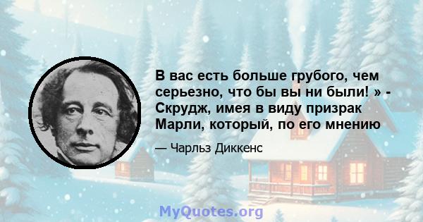 В вас есть больше грубого, чем серьезно, что бы вы ни были! » - Скрудж, имея в виду призрак Марли, который, по его мнению