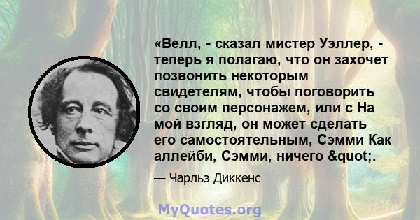 «Велл, - сказал мистер Уэллер, - теперь я полагаю, что он захочет позвонить некоторым свидетелям, чтобы поговорить со своим персонажем, или с На мой взгляд, он может сделать его самостоятельным, Сэмми Как аллейби,