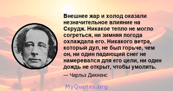 Внешнее жар и холод оказали незначительное влияние на Скрудж. Никакое тепло не могло согреться, ни зимняя погода охлаждала его. Никакого ветра, который дул, не был горьче, чем он, ни один падающий снег не намеревался