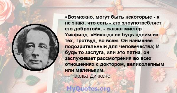 «Возможно, могут быть некоторые - я не знаю, что есть - кто злоупотребляет его добротой», - сказал мистер Уикфилд. «Никогда не будь одним из тех, Тротвуд, во всем. Он наименее подозрительный для человечества; И будь то