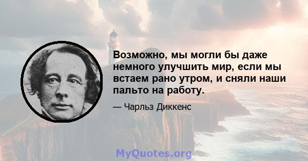 Возможно, мы могли бы даже немного улучшить мир, если мы встаем рано утром, и сняли наши пальто на работу.