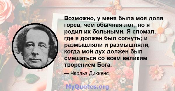 Возможно, у меня была моя доля горев, чем обычная лот, но я родил их больными. Я сломал, где я должен был согнуть; и размышляли и размышляли, когда мой дух должен был смешаться со всем великим творением Бога.