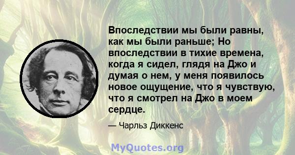 Впоследствии мы были равны, как мы были раньше; Но впоследствии в тихие времена, когда я сидел, глядя на Джо и думая о нем, у меня появилось новое ощущение, что я чувствую, что я смотрел на Джо в моем сердце.