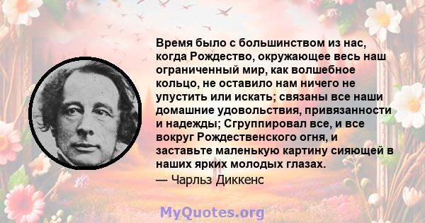 Время было с большинством из нас, когда Рождество, окружающее весь наш ограниченный мир, как волшебное кольцо, не оставило нам ничего не упустить или искать; связаны все наши домашние удовольствия, привязанности и