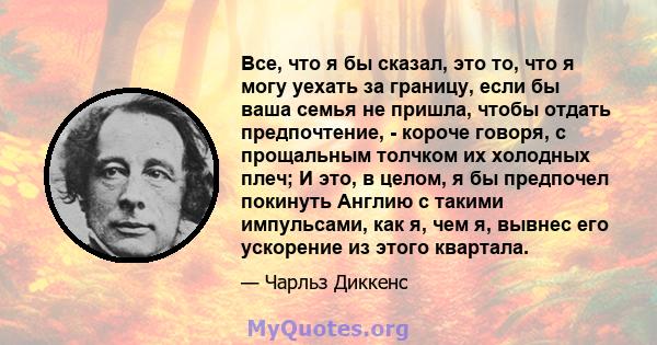 Все, что я бы сказал, это то, что я могу уехать за границу, если бы ваша семья не пришла, чтобы отдать предпочтение, - короче говоря, с прощальным толчком их холодных плеч; И это, в целом, я бы предпочел покинуть Англию 