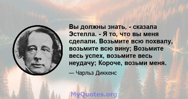 Вы должны знать, - сказала Эстелла. - Я то, что вы меня сделали. Возьмите всю похвалу, возьмите всю вину; Возьмите весь успех, возьмите весь неудачу; Короче, возьми меня.