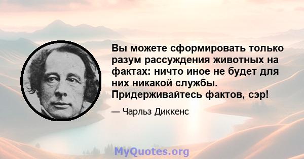 Вы можете сформировать только разум рассуждения животных на фактах: ничто иное не будет для них никакой службы. Придерживайтесь фактов, сэр!