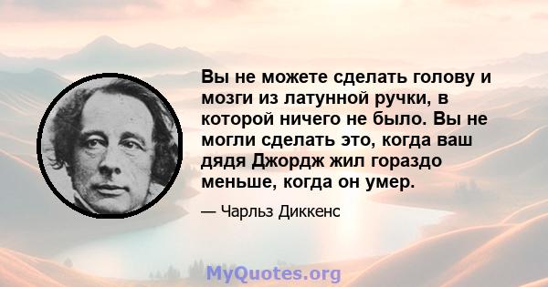 Вы не можете сделать голову и мозги из латунной ручки, в которой ничего не было. Вы не могли сделать это, когда ваш дядя Джордж жил гораздо меньше, когда он умер.