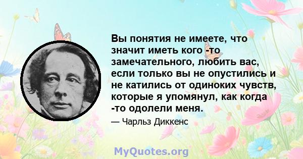 Вы понятия не имеете, что значит иметь кого -то замечательного, любить вас, если только вы не опустились и не катились от одиноких чувств, которые я упомянул, как когда -то одолели меня.