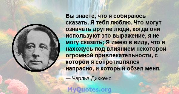 Вы знаете, что я собираюсь сказать. Я тебя люблю. Что могут означать другие люди, когда они используют это выражение, я не могу сказать; Я имею в виду, что я нахожусь под влиянием некоторой огромной привлекательности, с 