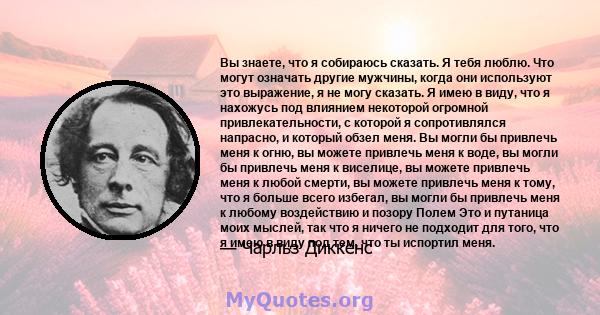 Вы знаете, что я собираюсь сказать. Я тебя люблю. Что могут означать другие мужчины, когда они используют это выражение, я не могу сказать. Я имею в виду, что я нахожусь под влиянием некоторой огромной