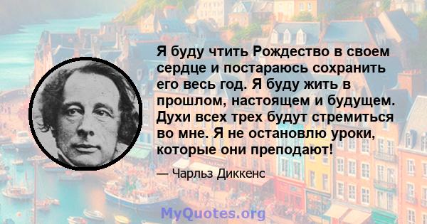 Я буду чтить Рождество в своем сердце и постараюсь сохранить его весь год. Я буду жить в прошлом, настоящем и будущем. Духи всех трех будут стремиться во мне. Я не остановлю уроки, которые они преподают!