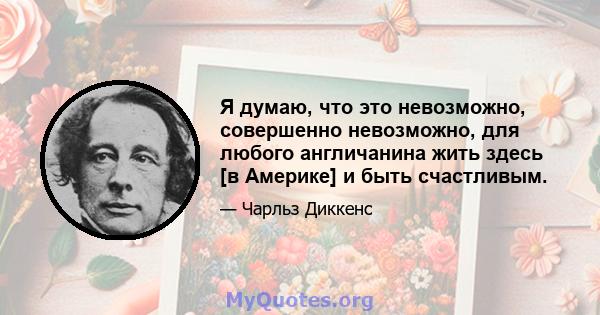 Я думаю, что это невозможно, совершенно невозможно, для любого англичанина жить здесь [в Америке] и быть счастливым.