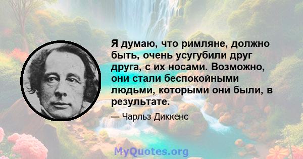 Я думаю, что римляне, должно быть, очень усугубили друг друга, с их носами. Возможно, они стали беспокойными людьми, которыми они были, в результате.