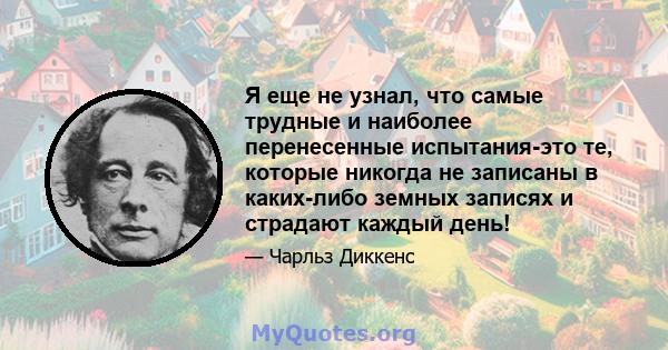 Я еще не узнал, что самые трудные и наиболее перенесенные испытания-это те, которые никогда не записаны в каких-либо земных записях и страдают каждый день!