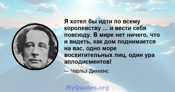 Я хотел бы идти по всему королевству ... и вести себя повсюду. В мире нет ничего, что и видеть, как дом поднимается на вас, одно море восхитительных лиц, один ура аплодисментов!