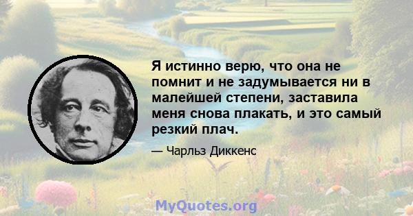 Я истинно верю, что она не помнит и не задумывается ни в малейшей степени, заставила меня снова плакать, и это самый резкий плач.