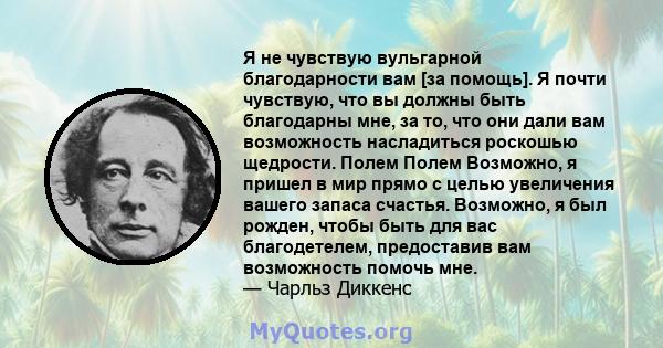 Я не чувствую вульгарной благодарности вам [за помощь]. Я почти чувствую, что вы должны быть благодарны мне, за то, что они дали вам возможность насладиться роскошью щедрости. Полем Полем Возможно, я пришел в мир прямо