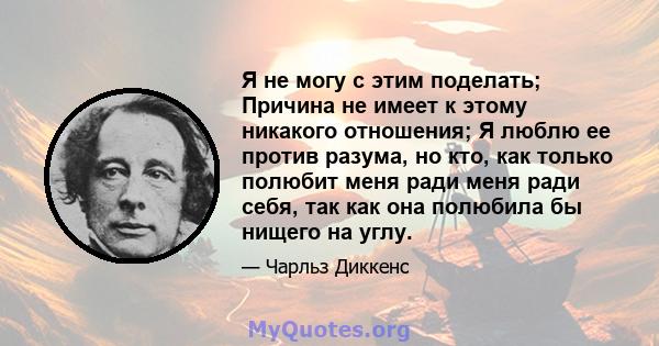 Я не могу с этим поделать; Причина не имеет к этому никакого отношения; Я люблю ее против разума, но кто, как только полюбит меня ради меня ради себя, так как она полюбила бы нищего на углу.