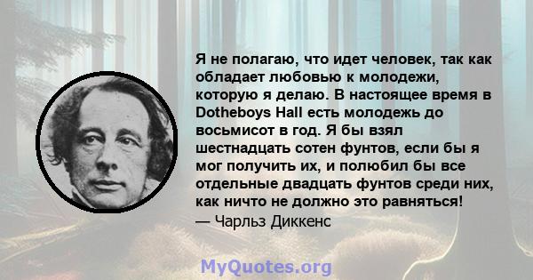 Я не полагаю, что идет человек, так как обладает любовью к молодежи, которую я делаю. В настоящее время в Dotheboys Hall есть молодежь до восьмисот в год. Я бы взял шестнадцать сотен фунтов, если бы я мог получить их, и 