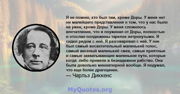 Я не помню, кто был там, кроме Доры. У меня нет ни малейшего представления о том, что у нас было на ужин, кроме Доры. У меня сложилось впечатление, что я поужинал от Доры, полностью и отослал полдюжины тарелок